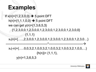 Examples
If x(n)={1,2,3,0,0}  5 point DFT
h(n)={1,1,1,0,0}  5 point DFT
we can get y(n)={1,3,6,5,3}
{1,2,3,0,0,1,2,3,0,0,1,2,3,0,0,1,2,3,0,0,1,2,3,0,0}
{1,1,1}
xp(n)={…..,2,3,0,0,1,2,3,0,0,1,2,3,0,0,1,2,3,0,0,1,2,3,0…}
---------------------------------------*--------------------------------
xp(-n)={…..0,0,3,2,1,0,0,3,2,1,0,0,3,2,1,0,0,3,2,1,0,0,…}
{h(n)}= {1,1,1},
y(n)=1,3,6,5,3
 