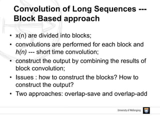• x(n) are divided into blocks;
• convolutions are performed for each block and
h(n) --- short time convolution;
• construct the output by combining the results of
block convolution;
• Issues : how to construct the blocks? How to
construct the output?
• Two approaches: overlap-save and overlap-add
Convolution of Long Sequences ---
Block Based approach
 