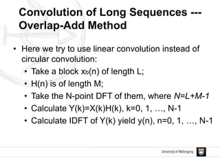 • Here we try to use linear convolution instead of
circular convolution:
• Take a block xb(n) of length L;
• H(n) is of length M;
• Take the N-point DFT of them, where N=L+M-1
• Calculate Y(k)=X(k)H(k), k=0, 1, …, N-1
• Calculate IDFT of Y(k) yield y(n), n=0, 1, …, N-1
Convolution of Long Sequences ---
Overlap-Add Method
 