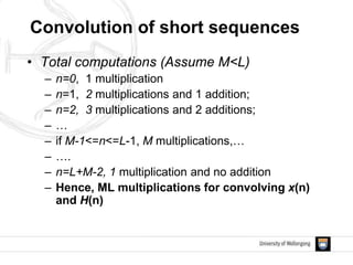 Convolution of short sequences
• Total computations (Assume M<L)
– n=0, 1 multiplication
– n=1, 2 multiplications and 1 addition;
– n=2, 3 multiplications and 2 additions;
– …
– if M-1<=n<=L-1, M multiplications,…
– ….
– n=L+M-2, 1 multiplication and no addition
– Hence, ML multiplications for convolving x(n)
and H(n)
 