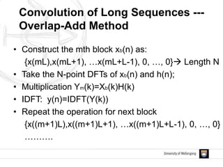 • Construct the mth block xb(n) as:
{x(mL),x(mL+1), …x(mL+L-1), 0, …, 0} Length N
• Take the N-point DFTs of xb(n) and h(n);
• Multiplication Ym(k)=Xb(k)H(k)
• IDFT: y(n)=IDFT(Y(k))
• Repeat the operation for next block
{x((m+1)L),x((m+1)L+1), …x((m+1)L+L-1), 0, …, 0}
……….
Convolution of Long Sequences ---
Overlap-Add Method
 