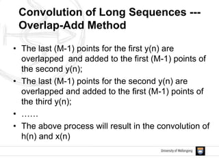 • The last (M-1) points for the first y(n) are
overlapped and added to the first (M-1) points of
the second y(n);
• The last (M-1) points for the second y(n) are
overlapped and added to the first (M-1) points of
the third y(n);
• ……
• The above process will result in the convolution of
h(n) and x(n)
Convolution of Long Sequences ---
Overlap-Add Method
 