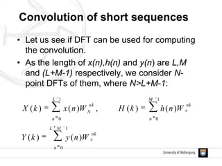 Convolution of short sequences
• Let us see if DFT can be used for computing
the convolution.
• As the length of x(n),h(n) and y(n) are L,M
and (L+M-1) respectively, we consider N-
point DFTs of them, where N>L+M-1:
1
0
1
0
1
0
)()(
)()(,)()(
ML
n
nk
M
n
nk
L
n
nk
N
N
N
WnykY
WnhkHWnxkX
 