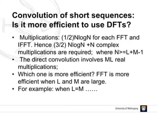 • Multiplications: (1/2)NlogN for each FFT and
IFFT. Hence (3/2) NlogN +N complex
multiplications are required; where N>=L+M-1
• The direct convolution involves ML real
multiplications;
• Which one is more efficient? FFT is more
efficient when L and M are large.
• For example: when L=M ……
Convolution of short sequences:
Is it more efficient to use DFTs?
 