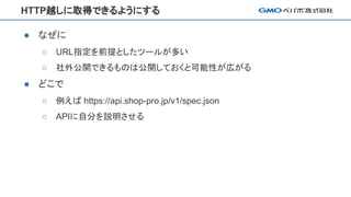 HTTP越しに取得できるようにする
● なぜに
○ URL指定を前提としたツールが多い
○ 社外公開できるものは公開しておくと可能性が広がる
● どこで
○ 例えば https://api.shop-pro.jp/v1/spec.json
○ APIに自分を説明させる
 