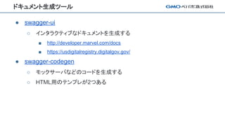ドキュメント生成ツール
● swagger-ui
○ インタラクティブなドキュメントを生成する
■ http://developer.marvel.com/docs
■ https://usdigitalregistry.digitalgov.gov/
● swagger-codegen
○ モックサーバなどのコードを生成する
○ HTML用のテンプレが2つある
 