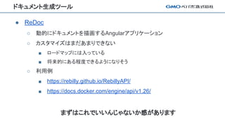 ドキュメント生成ツール
● ReDoc
○ 動的にドキュメントを描画するAngularアプリケーション
○ カスタマイズはまだあまりできない
■ ロードマップには入っている
■ 将来的にある程度できるようになりそう
○ 利用例
■ https://rebilly.github.io/RebillyAPI/
■ https://docs.docker.com/engine/api/v1.26/
まずはこれでいいんじゃないか感があります
 