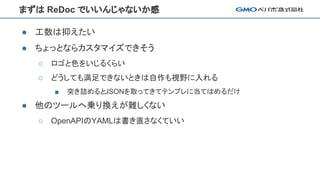 まずは ReDoc でいいんじゃないか感
● 工数は抑えたい
● ちょっとならカスタマイズできそう
○ ロゴと色をいじるくらい
○ どうしても満足できないときは自作も視野に入れる
■ 突き詰めるとJSONを取ってきてテンプレに当てはめるだけ
● 他のツールへ乗り換えが難しくない
○ OpenAPIのYAMLは書き直さなくていい
 