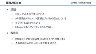 課題と解決策
● 課題
○ ドキュメントを手で書いている
○ API開発とドキュメント更新とプルリク2回出している
○ デプロイも2回やっている
○ Interpolがもうメンテナンスされてない
● 解決策
○ Interpolをやめて別の仕様に則ってAPI仕様を書く
○ その仕様からドキュメントを自動生成する
 