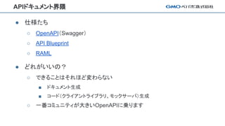 APIドキュメント界隈
● 仕様たち
○ OpenAPI（Swagger）
○ API Blueprint
○ RAML
● どれがいいの？
○ できることはそれほど変わらない
■ ドキュメント生成
■ コード（クライアントライブラリ、モックサーバ）生成
○ 一番コミュニティが大きいOpenAPIに乗ります
 