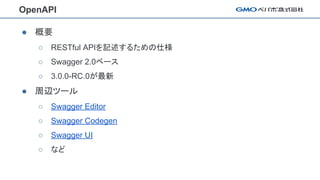 OpenAPI
● 概要
○ RESTful APIを記述するための仕様
○ Swagger 2.0ベース
○ 3.0.0-RC.0が最新
● 周辺ツール
○ Swagger Editor
○ Swagger Codegen
○ Swagger UI
○ など
 