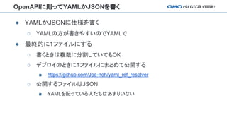 OpenAPIに則ってYAMLかJSONを書く
● YAMLかJSONに仕様を書く
○ YAMLの方が書きやすいのでYAMLで
● 最終的に1ファイルにする
○ 書くときは複数に分割していてもOK
○ デプロイのときに1ファイルにまとめて公開する
■ https://github.com/Joe-noh/yaml_ref_resolver
○ 公開するファイルはJSON
■ YAMLを配っている人たちはあまりいない
 