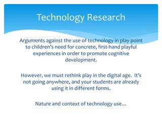 Technology Research 
Arguments against the use of technology in play point 
to children’s need for concrete, first-hand playful 
experiences in order to promote cognitive 
development. 
However, we must rethink play in the digital age. It’s 
not going anywhere, and your students are already 
using it in different forms. 
Nature and context of technology use… 
 