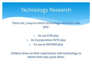 Technology Research 
There are 3 ways in which technology intersects with 
play: 
1. Its use FOR play 
2. Its incorporation INTO play 
3. Its use to INFORM play 
Children draw on their experiences with technology to 
inform their play quite often. 
 