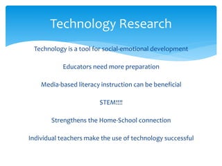 Technology Research 
Technology is a tool for social-emotional development 
Educators need more preparation 
Media-based literacy instruction can be beneficial 
STEM!!!! 
Strengthens the Home-School connection 
Individual teachers make the use of technology successful 
 