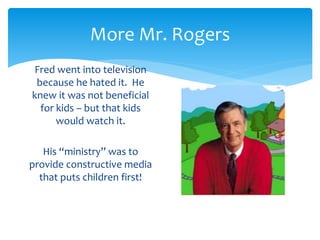 More Mr. Rogers 
Fred went into television 
because he hated it. He 
knew it was not beneficial 
for kids – but that kids 
would watch it. 
His “ministry” was to 
provide constructive media 
that puts children first! 
 