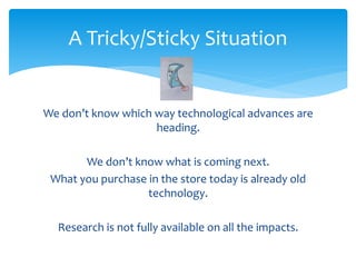 A Tricky/Sticky Situation 
We don’t know which way technological advances are 
heading. 
We don’t know what is coming next. 
What you purchase in the store today is already old 
technology. 
Research is not fully available on all the impacts. 
 