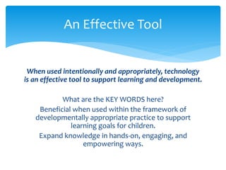 An Effective Tool 
When used intentionally and appropriately, technology 
is an effective tool to support learning and development. 
What are the KEY WORDS here? 
Beneficial when used within the framework of 
developmentally appropriate practice to support 
learning goals for children. 
Expand knowledge in hands-on, engaging, and 
empowering ways. 
 
