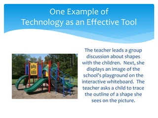 One Example of 
Technology as an Effective Tool 
The teacher leads a group 
discussion about shapes 
with the children. Next, she 
displays an image of the 
school’s playground on the 
interactive whiteboard. The 
teacher asks a child to trace 
the outline of a shape she 
sees on the picture. 
 