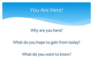 You Are Here! 
Why are you here? 
What do you hope to gain from today? 
What do you want to know? 
 