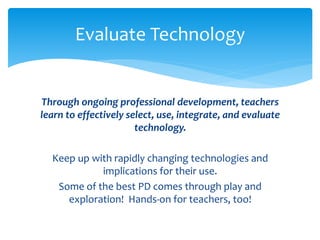 Evaluate Technology 
Through ongoing professional development, teachers 
learn to effectively select, use, integrate, and evaluate 
technology. 
Keep up with rapidly changing technologies and 
implications for their use. 
Some of the best PD comes through play and 
exploration! Hands-on for teachers, too! 
 