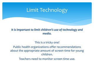 Limit Technology 
It is important to limit children’s use of technology and 
media. 
This is a tricky one! 
Public health organizations offer recommendations 
about the appropriate amount of screen time for young 
children. 
Teachers need to monitor screen time use. 
 