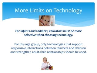More Limits on Technology 
For infants and toddlers, educators must be more 
selective when choosing technology. 
For this age group, only technologies that support 
responsive interactions between teachers and children 
and strengthen adult-child relationships should be used. 
 