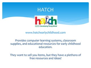 HATCH 
www.hatchearlychildhood.com 
Provides computer learning systems, classroom 
supplies, and educational resources for early childhood 
education. 
They want to sell you items, but they have a plethora of 
free resources and ideas! 
 