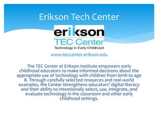 Erikson Tech Center 
www.teccenter.erikson.edu 
The TEC Center at Erikson Institute empowers early 
childhood educators to make informed decisions about the 
appropriate use of technology with children from birth to age 
8. Through carefully selected resources and real-world 
examples, the Center strengthens educators’ digital literacy 
and their ability to intentionally select, use, integrate, and 
evaluate technology in the classroom and other early 
childhood settings. 
 