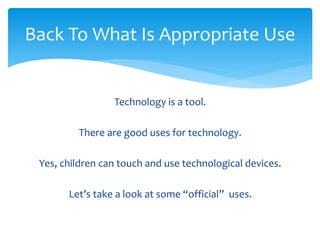 Back To What Is Appropriate Use 
Technology is a tool. 
There are good uses for technology. 
Yes, children can touch and use technological devices. 
Let’s take a look at some “official” uses. 
 