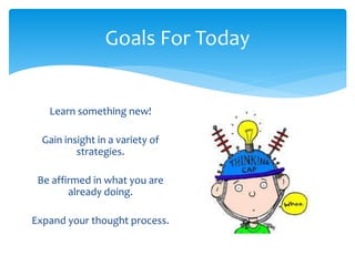 Goals For Today 
Learn something new! 
Gain insight in a variety of 
strategies. 
Be affirmed in what you are 
already doing. 
Expand your thought process. 
 