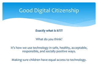 Good Digital Citizenship 
Exactly what is it?!?! 
What do you think? 
It’s how we use technology in safe, healthy, acceptable, 
responsible, and socially positive ways. 
Making sure children have equal access to technology. 
 