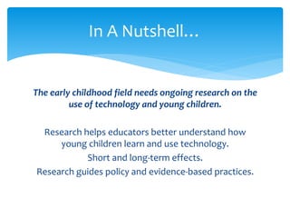 In A Nutshell… 
The early childhood field needs ongoing research on the 
use of technology and young children. 
Research helps educators better understand how 
young children learn and use technology. 
Short and long-term effects. 
Research guides policy and evidence-based practices. 
 
