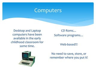 Computers 
Desktop and Laptop 
computers have been 
available in the early 
childhood classroom for 
some time. 
CD Roms… 
Software programs… 
Web-based!!! 
No need to save, store, or 
remember where you put it! 
 