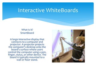 Interactive WhiteBoards 
What is it? 
SmartBoard 
A large interactive display that 
connects to a computer and 
projector. A projector projects 
the computer's desktop onto the 
board's surface where users 
control the computer using a pen, 
finger, stylus, or other device. The 
board is typically mounted to a 
wall or floor stand. 
 