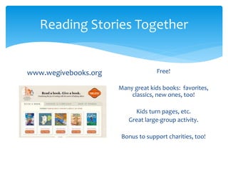 Reading Stories Together 
www.wegivebooks.org Free! 
Many great kids books: favorites, 
classics, new ones, too! 
Kids turn pages, etc. 
Great large-group activity. 
Bonus to support charities, too! 
 