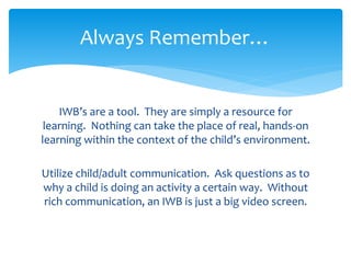 Always Remember… 
IWB’s are a tool. They are simply a resource for 
learning. Nothing can take the place of real, hands-on 
learning within the context of the child’s environment. 
Utilize child/adult communication. Ask questions as to 
why a child is doing an activity a certain way. Without 
rich communication, an IWB is just a big video screen. 
 