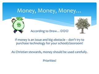 Money, Money, Money… 
According to Drew… 
If money is an issue and big obstacle – don’t try to 
purchase technology for your school/classroom! 
As Christian stewards, money should be used carefully. 
Priorities! 
 