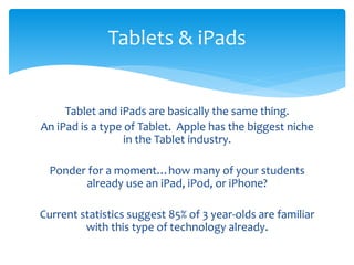 Tablets & iPads 
Tablet and iPads are basically the same thing. 
An iPad is a type of Tablet. Apple has the biggest niche 
in the Tablet industry. 
Ponder for a moment…how many of your students 
already use an iPad, iPod, or iPhone? 
Current statistics suggest 85% of 3 year-olds are familiar 
with this type of technology already. 
 