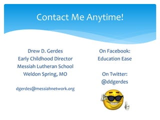 Contact Me Anytime! 
Drew D. Gerdes 
Early Childhood Director 
Messiah Lutheran School 
Weldon Spring, MO 
dgerdes@messiahnetwork.org 
On Facebook: 
Education Ease 
On Twitter: 
@ddgerdes 
