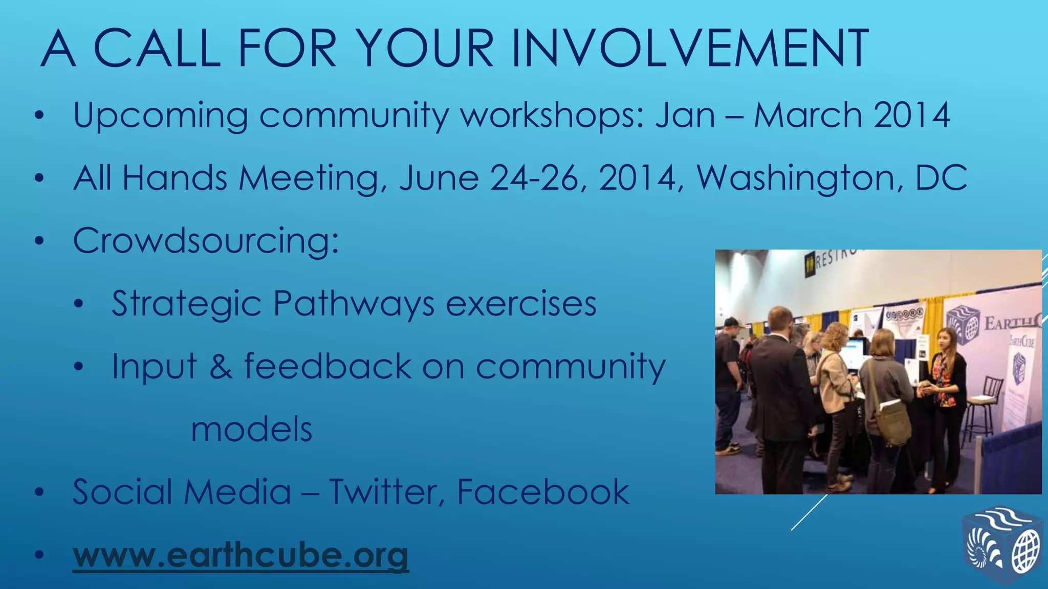 A CALL FOR YOUR INVOLVEMENT
• Upcoming community workshops: Jan – March 2014
• All Hands Meeting, June 24-26, 2014, Washington, DC

• Crowdsourcing:
• Strategic Pathways exercises

• Input & feedback on community
models

• Social Media – Twitter, Facebook
• www.earthcube.org

 