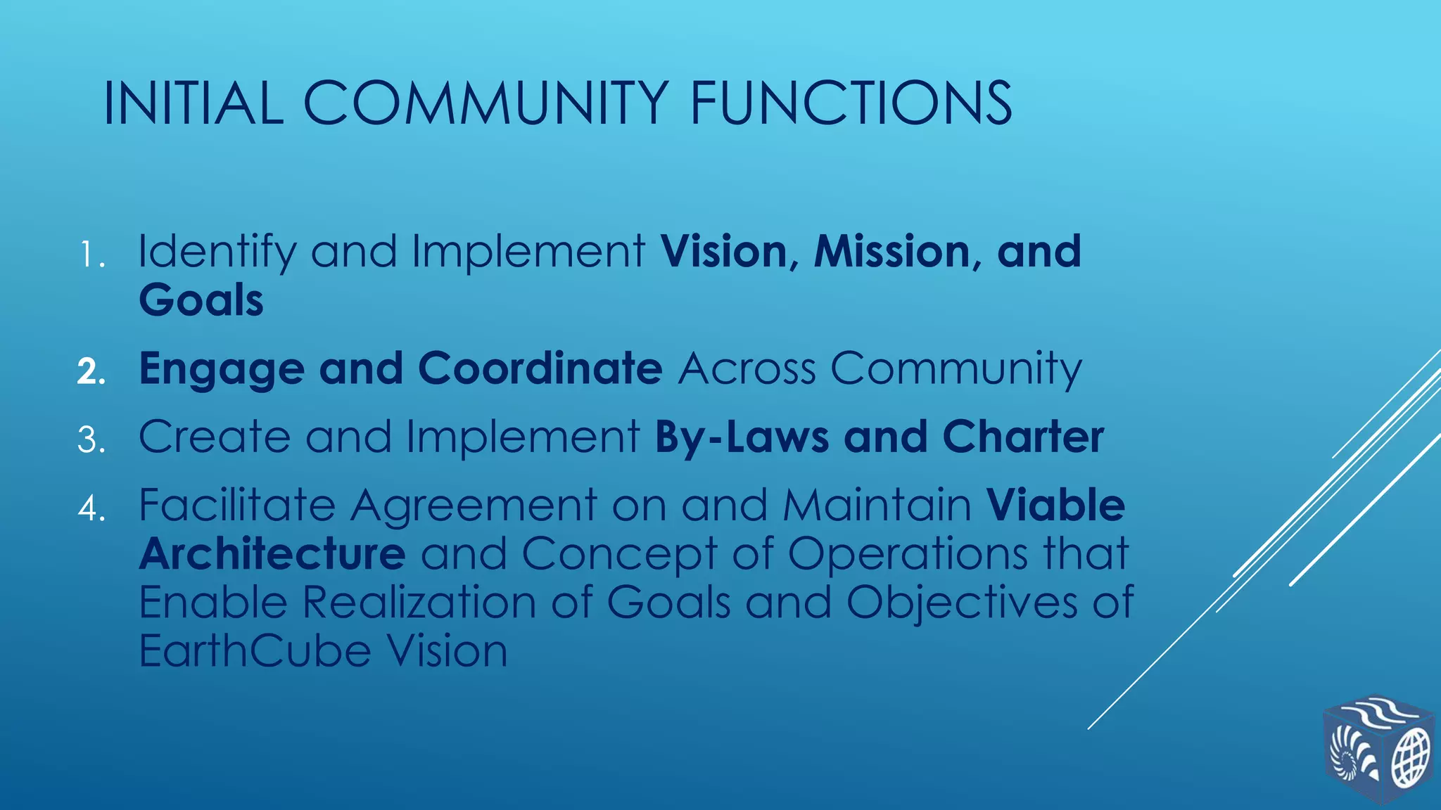 INITIAL COMMUNITY FUNCTIONS
1.

Identify and Implement Vision, Mission, and
Goals

2.

Engage and Coordinate Across Community

3.

Create and Implement By-Laws and Charter

4.

Facilitate Agreement on and Maintain Viable
Architecture and Concept of Operations that
Enable Realization of Goals and Objectives of
EarthCube Vision

 