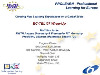 PROLEARN - Professional
                                    Learning for Europe

Creating New Learning Experiences on a Global Scale

             EC-TEL’07 Wrap-Up
                 Matthias Jarke
RWTH Aachen University & Fraunhofer FIT, Germany
   President, German Informatics Society (GI)

                   Program Chairs:
                Erik Duval, KU Leuven
        Ralf Klamma, RWTH Aachen University
                    General Chair:
                 Wolfgang Nejdl, L3S
                   Organizing Chair:
                 Martin Wolpers, L3S
