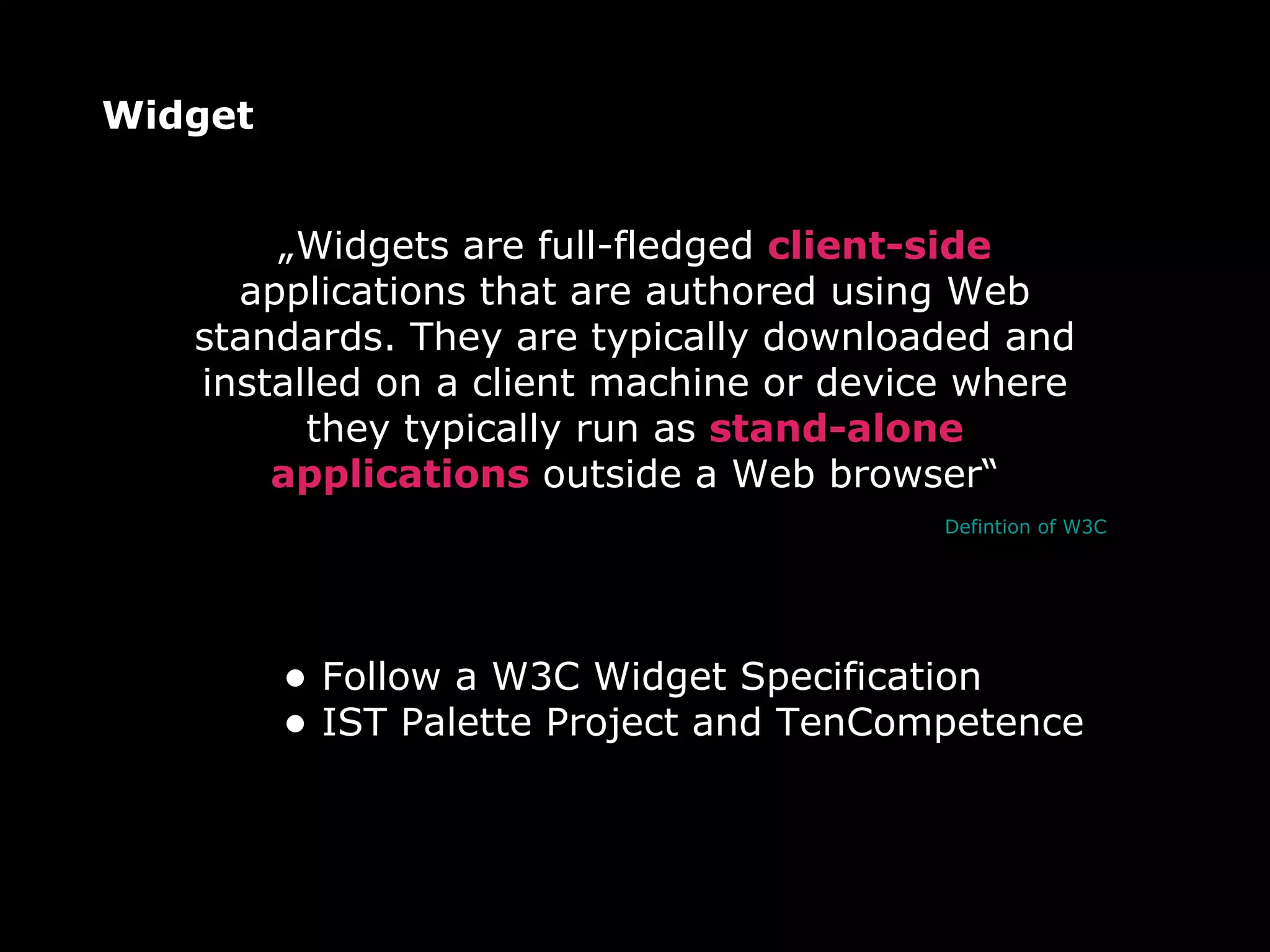 Widget Follow a W3C Widget Specification IST Palette Project and TenCompetence „ Widgets are full-fledged  client-side  applications that are authored using Web standards. They are typically downloaded and installed on a client machine or device where they typically run as  stand-alone applications  outside a Web browser“ Defintion of W3C 