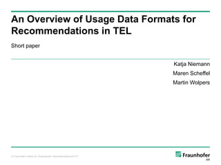 An Overview of Usage Data Formats for
Recommendations in TEL
Short paper


                                                               Katja Niemann
                                                               Maren Scheffel
                                                               Martin Wolpers




© Fraunhofer-Institut für Angewandte Informationstechnik FIT
 