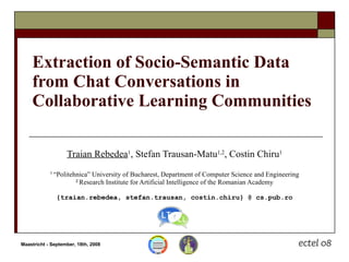 Extraction of Socio-Semantic Data from Chat Conversations in Collaborative Learning Communities Traian Rebedea 1 , Stefan Trausan-Matu 1,2 , Costin Chiru 1 1  “Politehnica” University of Bucharest, Department of Computer Science and Engineering 2  Research Institute for Artificial Intelligence of the Romanian Academy {traian.rebedea, stefan.trausan, costin.chiru} @ cs.pub.ro 