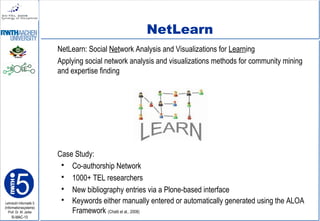 Lehrstuhl Informatik 5
(Informationssysteme)
Prof. Dr. M. Jarke
I5-MAC-10
NetLearn
NetLearn: Social Network Analysis and Visualizations for Learning
Applying social network analysis and visualizations methods for community mining
and expertise finding
Case Study:
 Co-authorship Network
 1000+ TEL researchers
 New bibliography entries via a Plone-based interface
 Keywords either manually entered or automatically generated using the ALOA
Framework (Chatti et al., 2008)
 
