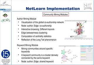 Lehrstuhl Informatik 5
(Informationssysteme)
Prof. Dr. M. Jarke
I5-MAC-12
NetLearn Implementation
Author Mining Module
 Visualization of the global co-authorship network
 Node: author; Edge: co-authorship
 Interactive browsing, Different layouts
 Edge betweenness clustering
 Computation of centrality statistics
 Reflection of the Long Tail phenomenon
Keyword Mining Module
 Mining communities around specific
keywords
 A keyword community is a cluster densely
connected by the same keyword
 Node: author; Edge: shared keyword
Community Mining Modules
 