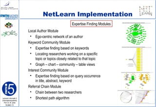Lehrstuhl Informatik 5
(Informationssysteme)
Prof. Dr. M. Jarke
I5-MAC-13
NetLearn Implementation
Local Author Module
 Ego-centric network of an author
Keyword Community Module
 Expertise finding based on keywords
 Locating researchers working on a specific
topic or topics closely related to that topic
 Graph – chart – community – table views
Interest Community Module
 Expertise finding based on query occurrence
in title, abstract, keyword
Referral Chain Module
 Chain between two researchers
 Shortest path algorithm
Expertise Finding Modules
 