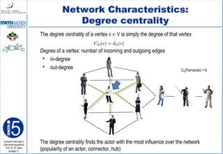 Lehrstuhl Informatik 5
(Informationssysteme)
Prof. Dr. M. Jarke
I5-MAC-7
Network Characteristics:
Degree centrality
The degree centrality of a vertex v V is simply the degree of that vertex∈
Degree of a vertex: number of incoming and outgoing edges
 in-degree
 out-degree
The degree centrality finds the actor with the most influence over the network
(popularity of an actor, connector, hub)
CD(Fernando) = 6
 